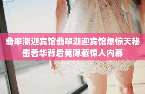 翡翠湖迎宾馆翡翠湖迎宾馆爆惊天秘密奢华背后竟隐藏惊人内幕