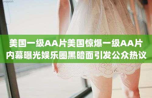 美国一级AA片美国惊爆一级AA片内幕曝光娱乐圈黑暗面引发公众热议