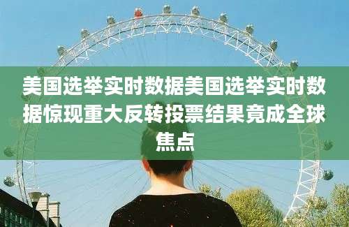 美国选举实时数据美国选举实时数据惊现重大反转投票结果竟成全球焦点