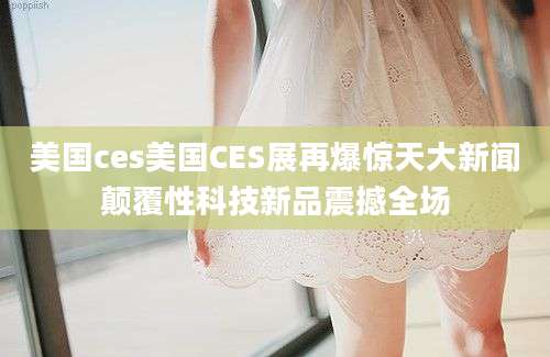美国ces美国CES展再爆惊天大新闻颠覆性科技新品震撼全场