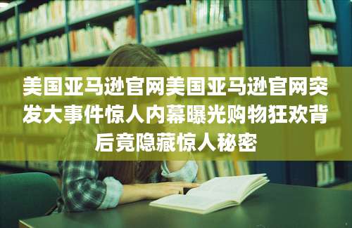 美国亚马逊官网美国亚马逊官网突发大事件惊人内幕曝光购物狂欢背后竟隐藏惊人秘密