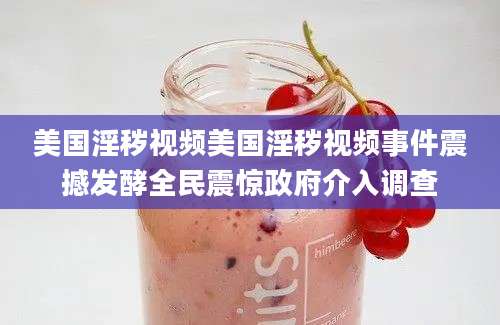 美国淫秽视频美国淫秽视频事件震撼发酵全民震惊政府介入调查