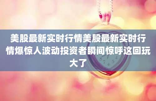 美股最新实时行情美股最新实时行情爆惊人波动投资者瞬间惊呼这回玩大了