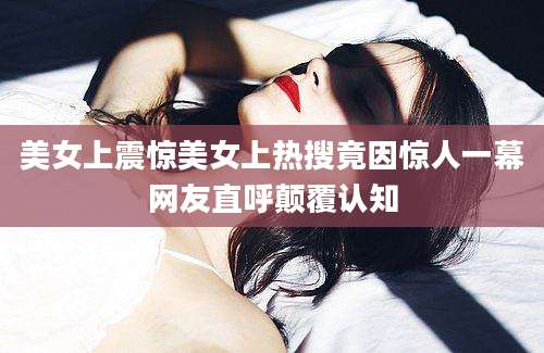 美女上震惊美女上热搜竟因惊人一幕网友直呼颠覆认知