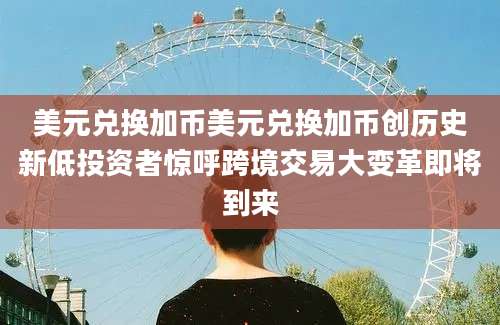 美元兑换加币美元兑换加币创历史新低投资者惊呼跨境交易大变革即将到来