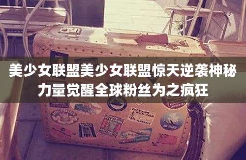美少女联盟美少女联盟惊天逆袭神秘力量觉醒全球粉丝为之疯狂