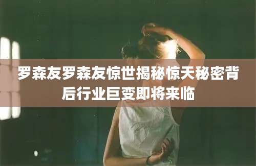 罗森友罗森友惊世揭秘惊天秘密背后行业巨变即将来临