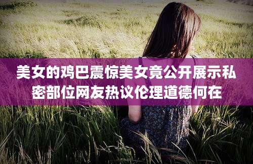 美女的鸡巴震惊美女竟公开展示私密部位网友热议伦理道德何在