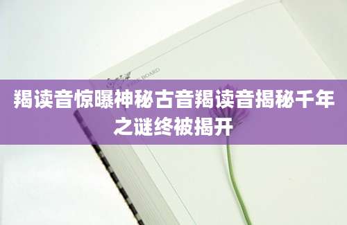 羯读音惊曝神秘古音羯读音揭秘千年之谜终被揭开