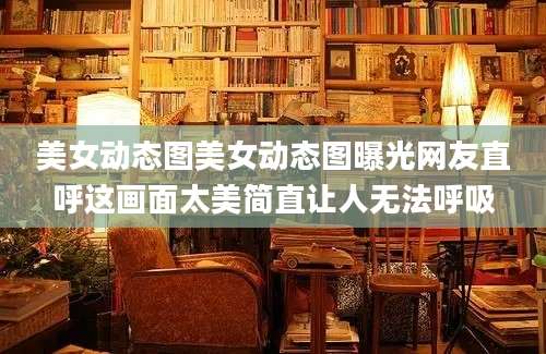 美女动态图美女动态图曝光网友直呼这画面太美简直让人无法呼吸