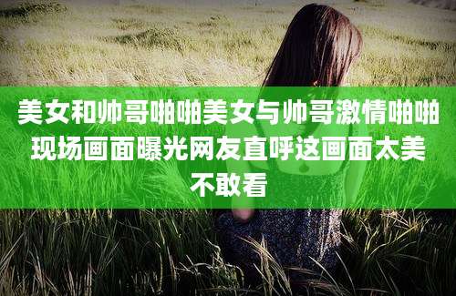 美女和帅哥啪啪美女与帅哥激情啪啪现场画面曝光网友直呼这画面太美不敢看