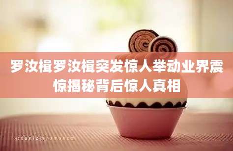 罗汝楫罗汝楫突发惊人举动业界震惊揭秘背后惊人真相