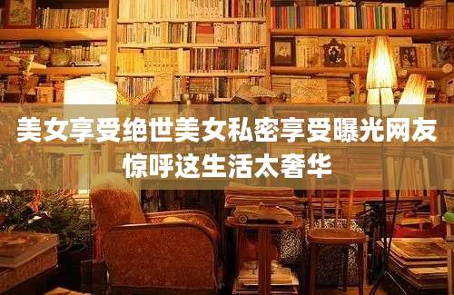 美女享受绝世美女私密享受曝光网友惊呼这生活太奢华