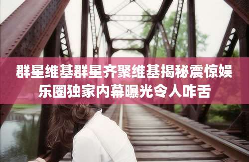 群星维基群星齐聚维基揭秘震惊娱乐圈独家内幕曝光令人咋舌