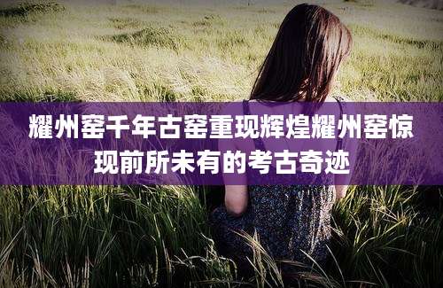 耀州窑千年古窑重现辉煌耀州窑惊现前所未有的考古奇迹