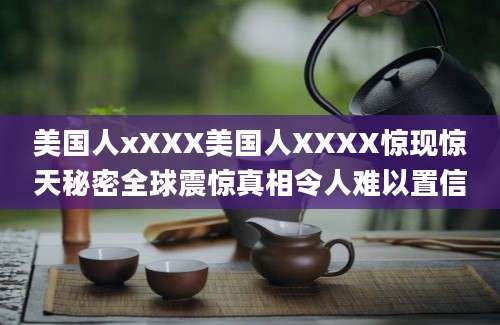 美国人xXXX美国人XXXX惊现惊天秘密全球震惊真相令人难以置信