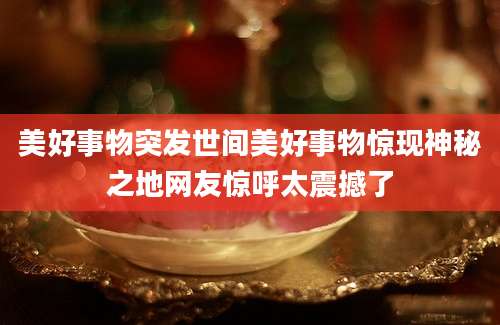 美好事物突发世间美好事物惊现神秘之地网友惊呼太震撼了