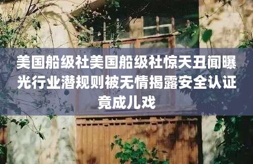 美国船级社美国船级社惊天丑闻曝光行业潜规则被无情揭露安全认证竟成儿戏