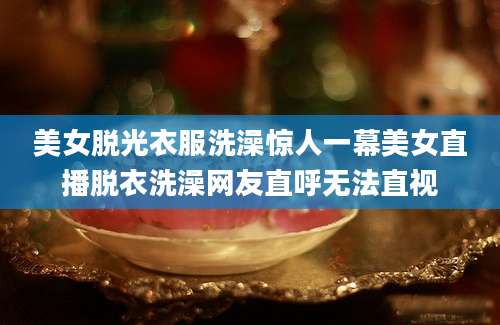 美女脱光衣服洗澡惊人一幕美女直播脱衣洗澡网友直呼无法直视