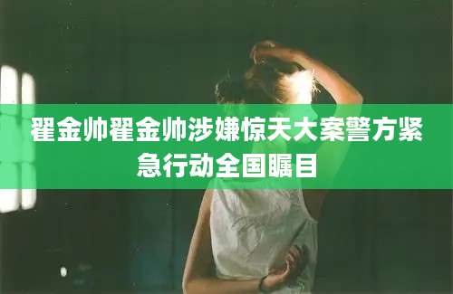 翟金帅翟金帅涉嫌惊天大案警方紧急行动全国瞩目