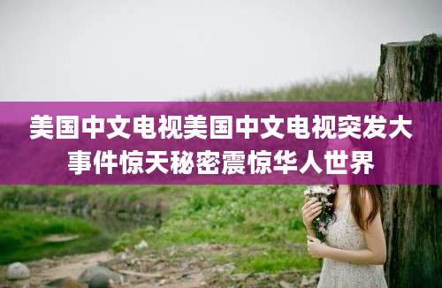 美国中文电视美国中文电视突发大事件惊天秘密震惊华人世界