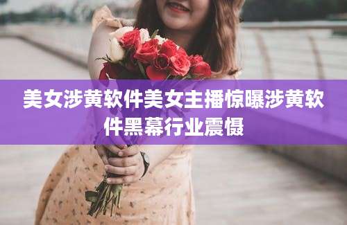 美女涉黄软件美女主播惊曝涉黄软件黑幕行业震慑