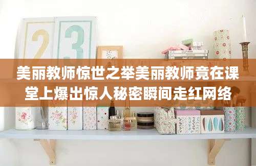 美丽教师惊世之举美丽教师竟在课堂上爆出惊人秘密瞬间走红网络