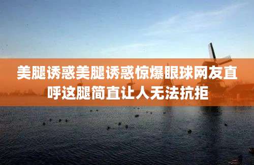 美腿诱惑美腿诱惑惊爆眼球网友直呼这腿简直让人无法抗拒