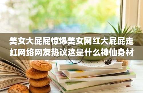 美女大屁屁惊爆美女网红大屁屁走红网络网友热议这是什么神仙身材