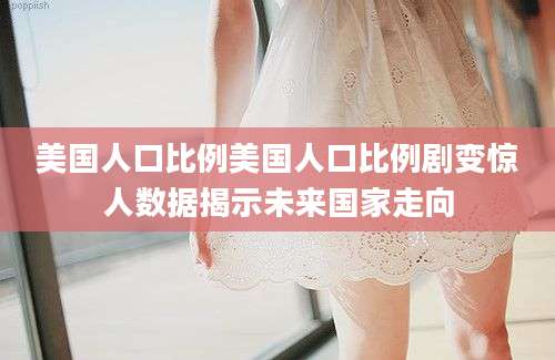 美国人口比例美国人口比例剧变惊人数据揭示未来国家走向