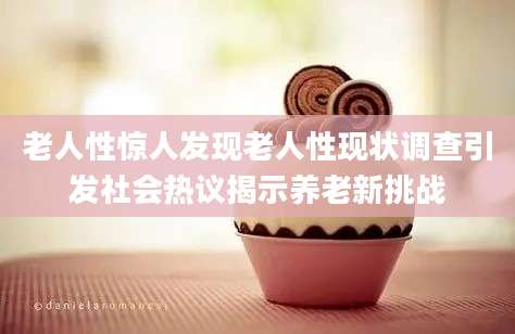 老人性惊人发现老人性现状调查引发社会热议揭示养老新挑战