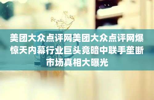 美团大众点评网美团大众点评网爆惊天内幕行业巨头竟暗中联手垄断市场真相大曝光