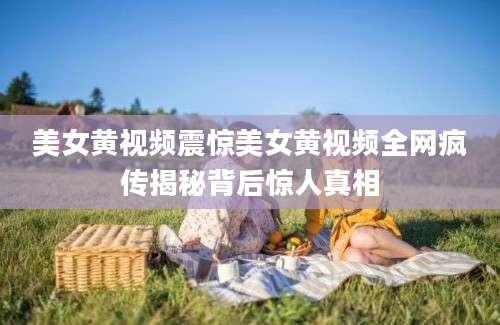 美女黄视频震惊美女黄视频全网疯传揭秘背后惊人真相