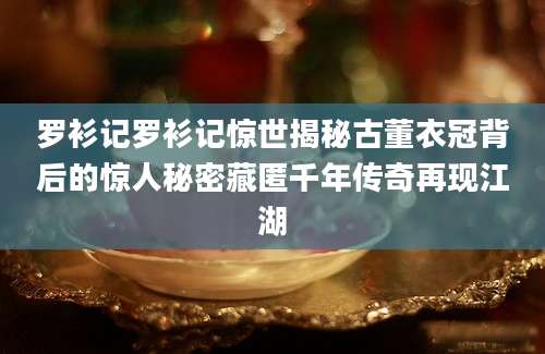 罗衫记罗衫记惊世揭秘古董衣冠背后的惊人秘密藏匿千年传奇再现江湖
