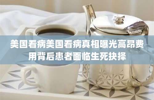 美国看病美国看病真相曝光高昂费用背后患者面临生死抉择