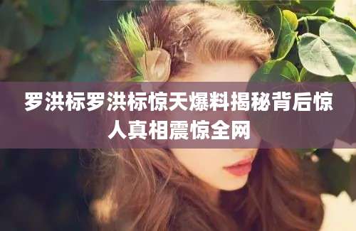 罗洪标罗洪标惊天爆料揭秘背后惊人真相震惊全网