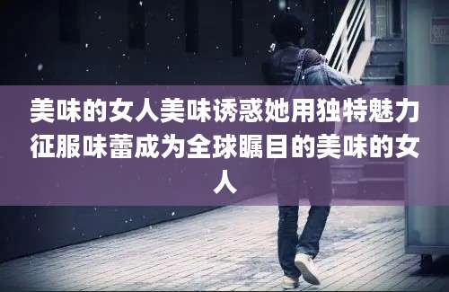 美味的女人美味诱惑她用独特魅力征服味蕾成为全球瞩目的美味的女人