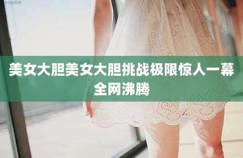美女大胆美女大胆挑战极限惊人一幕全网沸腾