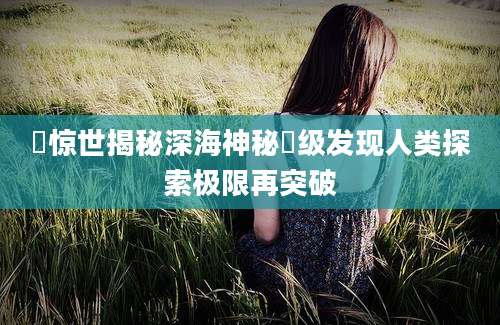 罙惊世揭秘深海神秘罙级发现人类探索极限再突破