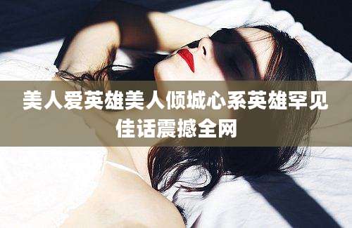 美人爱英雄美人倾城心系英雄罕见佳话震撼全网