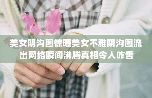 美女阴沟图惊曝美女不雅阴沟图流出网络瞬间沸腾真相令人咋舌