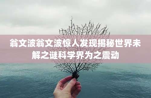 翁文波翁文波惊人发现揭秘世界未解之谜科学界为之震动