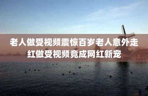 老人做受视频震惊百岁老人意外走红做受视频竟成网红新宠