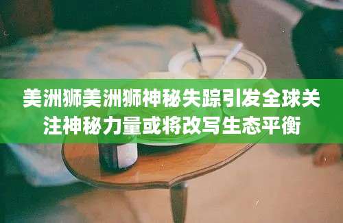 美洲狮美洲狮神秘失踪引发全球关注神秘力量或将改写生态平衡
