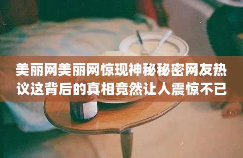 美丽网美丽网惊现神秘秘密网友热议这背后的真相竟然让人震惊不已