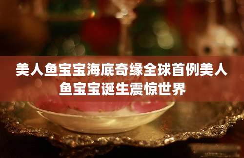 美人鱼宝宝海底奇缘全球首例美人鱼宝宝诞生震惊世界