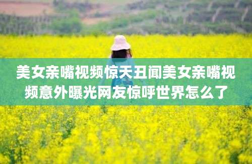 美女亲嘴视频惊天丑闻美女亲嘴视频意外曝光网友惊呼世界怎么了
