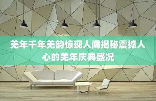 羌年千年羌韵惊现人间揭秘震撼人心的羌年庆典盛况
