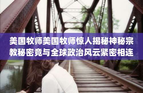 美国牧师美国牧师惊人揭秘神秘宗教秘密竟与全球政治风云紧密相连