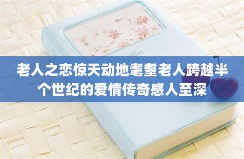 老人之恋惊天动地耄耋老人跨越半个世纪的爱情传奇感人至深